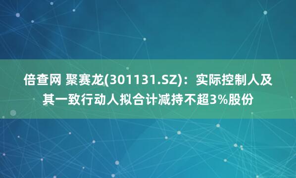 倍查网 聚赛龙(301131.SZ)：实际控制人及其一致行动人拟合计减持不超3%股份