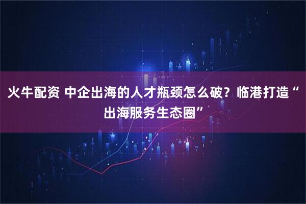 火牛配资 中企出海的人才瓶颈怎么破？临港打造“出海服务生态圈”