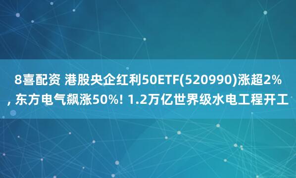 8喜配资 港股央企红利50ETF(520990)涨超2%, 东方电气飙涨50%! 1.2万亿世界级水电工程开工