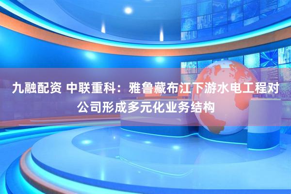 九融配资 中联重科:雅鲁藏布江下游水电工程对公司形成多元化业务结构