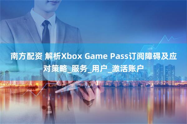 南方配资 解析Xbox Game Pass订阅障碍及应对策略_服务_用户_激活账户