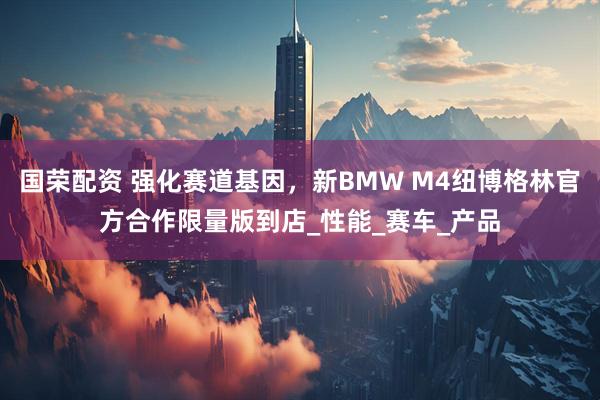 国荣配资 强化赛道基因,新BMW M4纽博格林官方合作限量版到店_性能_赛车_产品