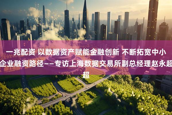 一兆配资 以数据资产赋能金融创新 不断拓宽中小企业融资路径——专访上海数据交易所副总经理赵永超