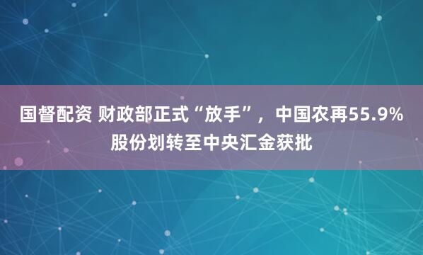国督配资 财政部正式“放手”，中国农再55.9%股份划转至中央汇金获批