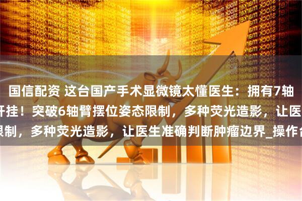 国信配资 这台国产手术显微镜太懂医生:拥有7轴机械臂、153倍放大像开挂!突破6轴臂摆位姿态限制,多种荧光造影,让医生准确判断肿瘤边界_操作台
