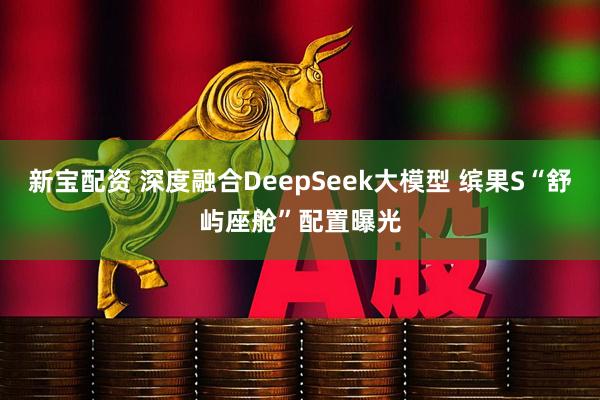 新宝配资 深度融合DeepSeek大模型 缤果S“舒屿座舱”配置曝光