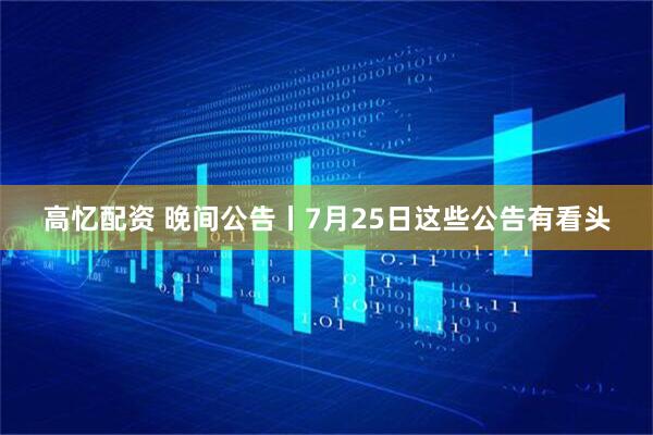 高忆配资 晚间公告丨7月25日这些公告有看头