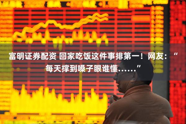 富明证券配资 回家吃饭这件事排第一!网友:“每天撑到嗓子眼谁懂……”