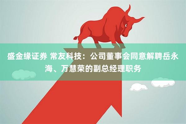 盛金缘证券 常友科技：公司董事会同意解聘岳永海、万慧荣的副总经理职务