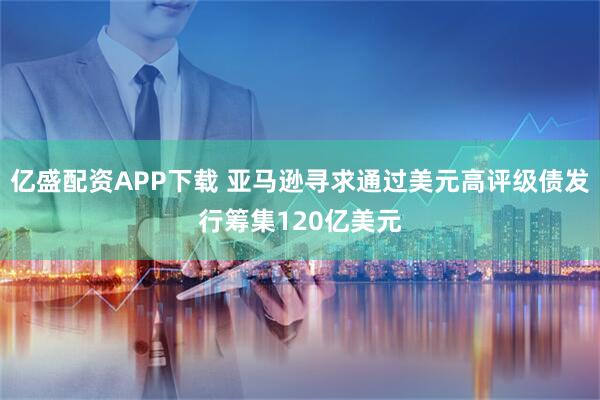 亿盛配资APP下载 亚马逊寻求通过美元高评级债发行筹集120亿美元