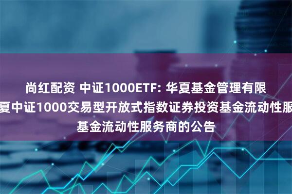 尚红配资 中证1000ETF: 华夏基金管理有限公司关于华夏中证1000交易型开放式指数证券投资基金流动性服务商的公告