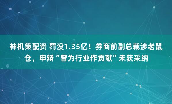 神机策配资 罚没1.35亿！券商前副总裁涉老鼠仓，申辩“曾为行业作贡献”未获采纳