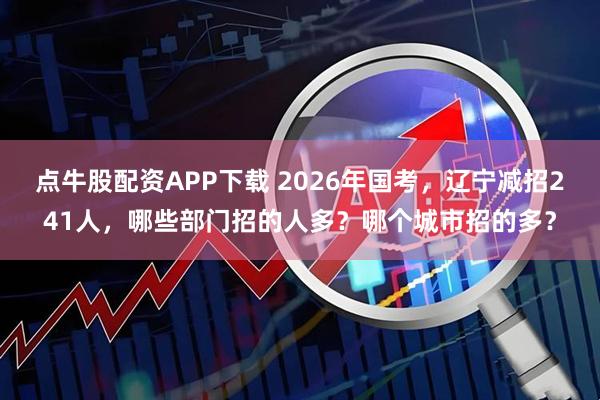 点牛股配资APP下载 2026年国考，辽宁减招241人，哪些部门招的人多？哪个城市招的多？