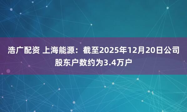 浩广配资 上海能源：截至2025年12月20日公司股东户数约为3.4万户
