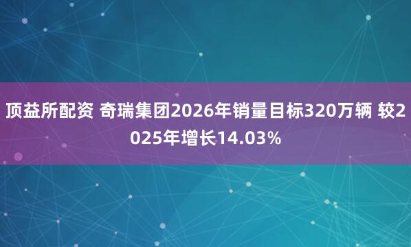 顶益所配资 奇瑞集团2026年销量目标320万辆 较2025年增长14.03%