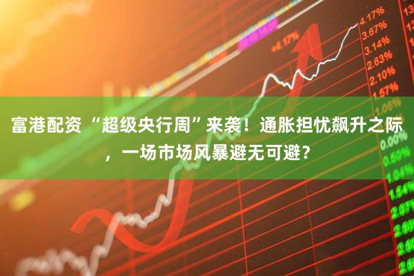 富港配资 “超级央行周”来袭！通胀担忧飙升之际，一场市场风暴避无可避？